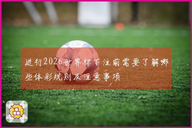 进行2026世界杯下注前需要了解哪些体彩规则及注意事项